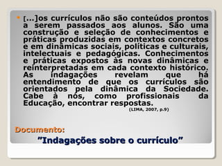 Documento:Documento:
”Indagações sobre o currículo””Indagações sobre o currículo”
 [...]os currículos não são conteúdos prontos
a serem passados aos alunos. São uma
construção e seleção de conhecimentos e
práticas produzidas em contextos concretos
e em dinâmicas sociais, políticas e culturais,
intelectuais e pedagógicas. Conhecimentos
e práticas expostos às novas dinâmicas e
reinterpretadas em cada contexto histórico.
As indagações revelam que há
entendimento de que os currículos são
orientados pela dinâmica da Sociedade.
Cabe à nós, como profissionais da
Educação, encontrar respostas.
(LIMA, 2007, p.9)
 