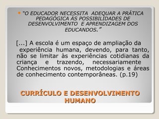 CURRÍCULO E DESENVOLVIMENTOCURRÍCULO E DESENVOLVIMENTO
HUMANOHUMANO
 “O EDUCADOR NECESSITA ADEQUAR A PRÁTICA
PEDAGÓGICA ÀS POSSIBILIDADES DE
DESENVOLVIMENTO E APRENDIZAGEM DOS
EDUCANDOS.”
[...] A escola é um espaço de ampliação da
experiência humana, devendo, para tanto,
não se limitar às experiências cotidianas da
criança e trazendo, necessariamente
Conhecimentos novos, metodologias e áreas
de conhecimento contemporâneas. (p.19)
 