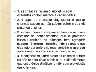  1. as crianças iniciam o ano letivo com
diferentes conhecimentos e capacidades;
 2. é papel do professor diagnosticar o que as
crianças sabem ou não sabem sobre o que ele
pretende ensinar;
 3. mesmo quando chegam ao final do ano sem
dominar os conhecimentos que o professor
buscou ensinar, as crianças têm agregado
saberes; é preciso identificar não apenas o que
elas não aprenderam, mas também o que elas
aprenderam, e valorizar suas conquistas;
 4. o diagnóstico sobre o que as crianças sabem
ou não sabem deve servir para o planejamento
das estratégias didáticas e não para a exclusão
das crianças.
 