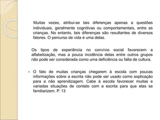 Muitas vezes, atribui-se tais diferenças apenas a questões
individuais, geralmente cognitivas ou comportamentais, entre as
crianças. No entanto, tais diferenças são resultantes de diversos
fatores. O percurso de vida é uma delas.
Os tipos de experiência no convívio social favorecem a
alfabetização, mas a pouca incidência delas entre outros grupos
não pode ser considerada como uma deficiência ou falta de cultura.
 O fato de muitas crianças chegarem à escola com poucas
informações sobre a escrita não pode ser usado como explicação
para a não aprendizagem. Cabe à escola favorecer muitas e
variadas situações de contato com a escrita para que elas se
familiarizem. P. 13
 