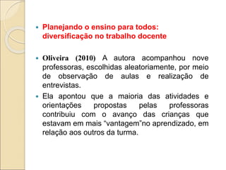  Planejando o ensino para todos:
diversificação no trabalho docente
 Oliveira (2010) A autora acompanhou nove
professoras, escolhidas aleatoriamente, por meio
de observação de aulas e realização de
entrevistas.
 Ela apontou que a maioria das atividades e
orientações propostas pelas professoras
contribuiu com o avanço das crianças que
estavam em mais “vantagem”no aprendizado, em
relação aos outros da turma.
 