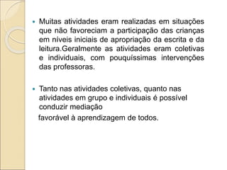  Muitas atividades eram realizadas em situações
que não favoreciam a participação das crianças
em níveis iniciais de apropriação da escrita e da
leitura.Geralmente as atividades eram coletivas
e individuais, com pouquíssimas intervenções
das professoras.
 Tanto nas atividades coletivas, quanto nas
atividades em grupo e individuais é possível
conduzir mediação
favorável à aprendizagem de todos.
 