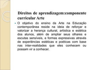 Direitos de aprendizagem:componente
curricular Arte
 O objetivo do ensino da Arte na Educação
contemporânea reside na ideia de reforçar e
valorizar a herança cultural, artística e estética
dos alunos, além de ampliar seus olhares e
escutas sensíveis, e formas expressivas através
de experiências estéticas e poéticas com base
nas inter-realidades que eles conhecem ou
possam vir a conhecer.
 