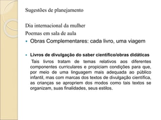 Sugestões de planejamento
Dia internacional da mulher
Poemas em sala de aula
 Obras Complementares: cada livro, uma viagem
 Livros de divulgação do saber científico/obras didáticas
Tais livros tratam de temas relativos aos diferentes
componentes curriculares e propiciam condições para que,
por meio de uma linguagem mais adequada ao público
infantil, mas com marcas dos textos de divulgação científica,
as crianças se apropriem dos modos como tais textos se
organizam, suas finalidades, seus estilos.
 