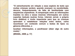 “O estranhamento em relação a essa espécie de texto que
muitas crianças sentem, quando avançam na escolaridade,
decorre, frequentemente, da falta de familiaridade com
sequências expositivas. A comparação entre as informações
trazidas na obra e essas mesmas informações em outros
suportes textuais (outros livros, internet, jornal, o próprio
livro didático) é muito importante para que as crianças
aprendam a estabelecer relações entre textos, como
reconhecer um conteúdo comum a textos de tipos ou
gêneros diferentes, a
localizar informações, a parafrasear (dizer algo de outro
modo).”
(BRASIL, 2009, p. 17)
 
