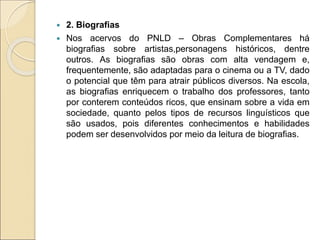  2. Biografias
 Nos acervos do PNLD – Obras Complementares há
biografias sobre artistas,personagens históricos, dentre
outros. As biografias são obras com alta vendagem e,
frequentemente, são adaptadas para o cinema ou a TV, dado
o potencial que têm para atrair públicos diversos. Na escola,
as biografias enriquecem o trabalho dos professores, tanto
por conterem conteúdos ricos, que ensinam sobre a vida em
sociedade, quanto pelos tipos de recursos linguísticos que
são usados, pois diferentes conhecimentos e habilidades
podem ser desenvolvidos por meio da leitura de biografias.
 