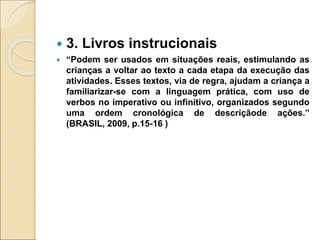  3. Livros instrucionais
 “Podem ser usados em situações reais, estimulando as
crianças a voltar ao texto a cada etapa da execução das
atividades. Esses textos, via de regra, ajudam a criança a
familiarizar-se com a linguagem prática, com uso de
verbos no imperativo ou infinitivo, organizados segundo
uma ordem cronológica de descriçãode ações.”
(BRASIL, 2009, p.15-16 )
 