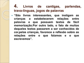 4. Livros de cantigas, parlendas,
trava-línguas, jogos de palavras
 “São livros interessantes, que instigam as
crianças a estabelecerem relações entre
palavras e que possuem textos de fácil
memorização.Por outro lado, o fato de muitos
daqueles textos passarem a ser conhecidos de
cor,pelas crianças, favorece a reflexão sobre as
relações entre o que falamos e o que
escrevemos”.
 