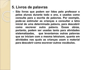 5. Livros de palavras
 São livros que podem ser lidos pelo professor e
pelos alunos durante todo o ano, e usados como
consulta para a escrita de palavras. Por exemplo,
pode-se estimular as crianças a consultar a letra
inicial de uma determinada palavra, para descobrir
como escrever outra palavra. Essas obras,
portanto, podem ser usadas tanto para atividades
sistematizadas, que levantamos outras palavras
que se iniciam com a mesma letra/som, quanto em
atividades nas quais as crianças usam o material
para descobrir como escrever outros vocábulos.
 