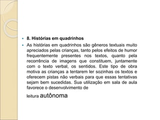 8. Histórias em quadrinhos
 As histórias em quadrinhos são gêneros textuais muito
apreciados pelas crianças, tanto pelos efeitos de humor
frequentemente presentes nos textos, quanto pela
recorrência de imagens que constituem, juntamente
com o texto verbal, os sentidos. Este tipo de obra
motiva as crianças a tentarem ler sozinhas os textos e
oferecem pistas não verbais para que essas tentativas
sejam bem sucedidas. Sua utilização em sala de aula
favorece o desenvolvimento de
leitura autônoma
 