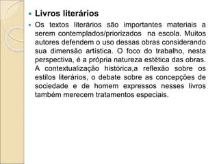  Livros literários
 Os textos literários são importantes materiais a
serem contemplados/priorizados na escola. Muitos
autores defendem o uso dessas obras considerando
sua dimensão artística. O foco do trabalho, nesta
perspectiva, é a própria natureza estética das obras.
A contextualização histórica,a reflexão sobre os
estilos literários, o debate sobre as concepções de
sociedade e de homem expressos nesses livros
também merecem tratamentos especiais.
 