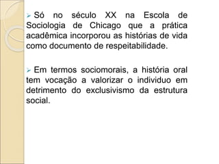  Só no século XX na Escola de
Sociologia de Chicago que a prática
acadêmica incorporou as histórias de vida
como documento de respeitabilidade.
 Em termos sociomorais, a história oral
tem vocação a valorizar o individuo em
detrimento do exclusivismo da estrutura
social.
 