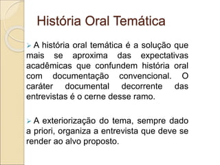 História Oral Temática
 A história oral temática é a solução que
mais se aproxima das expectativas
acadêmicas que confundem história oral
com documentação convencional. O
caráter documental decorrente das
entrevistas é o cerne desse ramo.
 A exteriorização do tema, sempre dado
a priori, organiza a entrevista que deve se
render ao alvo proposto.
 