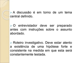 A discussão é em torno de um tema
central definido.
 O entrevistador deve ser preparado
antes com instruções sobre o assunto
abordado.
 Roteiro investigativo. Deve estar atento
a existência de uma hipótese forte e
consistente na medida em que esta será
constantemente testada.
 