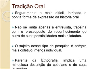 Tradição Oral
 Seguramente a mais difícil, intricada e
bonita forma de expressão da historia oral
 Não se limita apenas a entrevista, trabalha
com o pressuposto do reconhecimento do
outro de suas possibilidades mais dilatadas.
 O sujeito nesse tipo de pesquisa é sempre
mais coletivo, menos individual.
 Parente da Etnografia, implica uma
minuciosa descrição do cotidiano e de suas
 