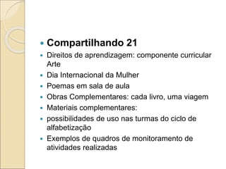  Compartilhando 21
 Direitos de aprendizagem: componente curricular
Arte
 Dia Internacional da Mulher
 Poemas em sala de aula
 Obras Complementares: cada livro, uma viagem
 Materiais complementares:
 possibilidades de uso nas turmas do ciclo de
alfabetização
 Exemplos de quadros de monitoramento de
atividades realizadas
 