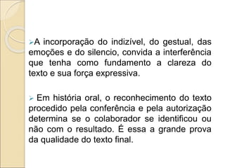 A incorporação do indizível, do gestual, das
emoções e do silencio, convida a interferência
que tenha como fundamento a clareza do
texto e sua força expressiva.
 Em história oral, o reconhecimento do texto
procedido pela conferência e pela autorização
determina se o colaborador se identificou ou
não com o resultado. É essa a grande prova
da qualidade do texto final.
 