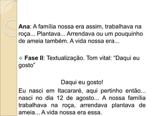Ana: A família nossa era assim, trabalhava na
roça... Plantava... Arrendava ou um pouquinho
de ameia também. A vida nossa era...
 Fase II: Textualização. Tom vital: “Daqui eu
gosto”
Daqui eu gosto!
Eu nasci em Itacararé, aqui pertinho então...
nasci no dia 12 de agosto... A nossa família
trabalhava na roça, arrendava plantava de
ameia... A vida nossa era essa.
 