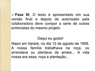  Fase III: O texto é apresentado em sua
versão final e depois de autorizado pela
colaboradora deve compor a serie de outras
entrevistas do mesmo projeto.
Daqui eu gosto!
Nasci em Itararé, no dia 12 de agosto de 1958.
A nossa família trabalhava na roça, ou
arrendava ou plantava de ameia... A vida
nossa era essa: roça e plantação...
 