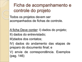 Ficha de acompanhamento e
controle do projeto
Todos os projetos devem ser
acompanhados de fichas de controle.
A ficha Deve conter: I) dados do projeto;
II) dados do entrevistado;
III)dados dos contatos;
IV) dados do andamento das etapas de
preparo do documento final; e
V) envie de correspondência. Exemplos
(pag. 146)
 