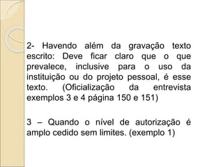 2- Havendo além da gravação texto
escrito: Deve ficar claro que o que
prevalece, inclusive para o uso da
instituição ou do projeto pessoal, é esse
texto. (Oficialização da entrevista
exemplos 3 e 4 página 150 e 151)
3 – Quando o nível de autorização é
amplo cedido sem limites. (exemplo 1)
 