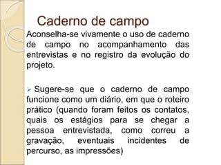 Caderno de campo
Aconselha-se vivamente o uso de caderno
de campo no acompanhamento das
entrevistas e no registro da evolução do
projeto.
 Sugere-se que o caderno de campo
funcione como um diário, em que o roteiro
prático (quando foram feitos os contatos,
quais os estágios para se chegar a
pessoa entrevistada, como correu a
gravação, eventuais incidentes de
percurso, as impressões)
 