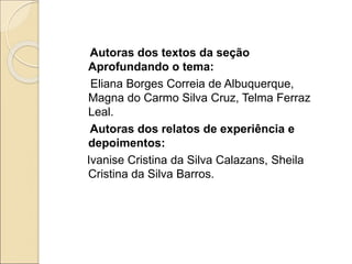 Autoras dos textos da seção
Aprofundando o tema:
Eliana Borges Correia de Albuquerque,
Magna do Carmo Silva Cruz, Telma Ferraz
Leal.
Autoras dos relatos de experiência e
depoimentos:
Ivanise Cristina da Silva Calazans, Sheila
Cristina da Silva Barros.
 