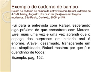 Exemplo de caderno de campo
Relato do caderno de campo da entrevista com Rafael, extraído de
J.C>B. Meihy, Augusto: Um caso de (des)amor em tempos
modernos, São Paulo, Contexto, 2006. p.149.
Fui para a entrevista com Rafael, esperando
algo próximo do que encontrara com Marcos.
Errei mais uma vez e uma vez aprendi que o
espaço das surpresas em historia oral é
enorme. Afável, desarmado, transparente em
sua simplicidade, Rafael mostrou por que é o
queridinho de todos.
Exemplo: pag. 152.
 