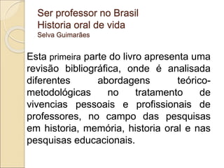 Ser professor no Brasil
Historia oral de vida
Selva Guimarães
Esta primeira parte do livro apresenta uma
revisão bibliográfica, onde é analisada
diferentes abordagens teórico-
metodológicas no tratamento de
vivencias pessoais e profissionais de
professores, no campo das pesquisas
em historia, memória, historia oral e nas
pesquisas educacionais.
 