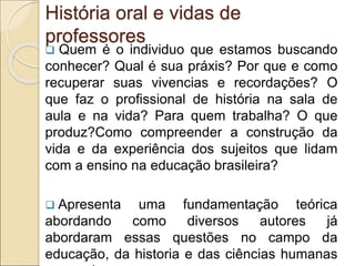 História oral e vidas de
professores
 Quem é o individuo que estamos buscando
conhecer? Qual é sua práxis? Por que e como
recuperar suas vivencias e recordações? O
que faz o profissional de história na sala de
aula e na vida? Para quem trabalha? O que
produz?Como compreender a construção da
vida e da experiência dos sujeitos que lidam
com a ensino na educação brasileira?
 Apresenta uma fundamentação teórica
abordando como diversos autores já
abordaram essas questões no campo da
educação, da historia e das ciências humanas
 