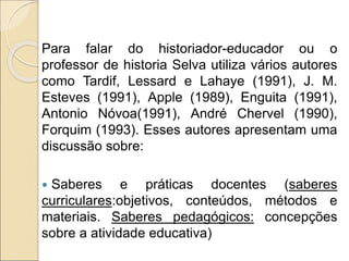Para falar do historiador-educador ou o
professor de historia Selva utiliza vários autores
como Tardif, Lessard e Lahaye (1991), J. M.
Esteves (1991), Apple (1989), Enguita (1991),
Antonio Nóvoa(1991), André Chervel (1990),
Forquim (1993). Esses autores apresentam uma
discussão sobre:
 Saberes e práticas docentes (saberes
curriculares:objetivos, conteúdos, métodos e
materiais. Saberes pedagógicos: concepções
sobre a atividade educativa)
 