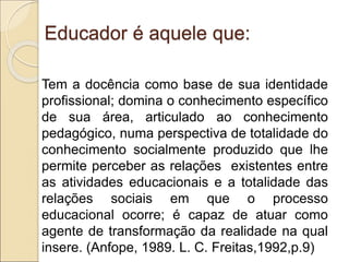 Educador é aquele que:
Tem a docência como base de sua identidade
profissional; domina o conhecimento específico
de sua área, articulado ao conhecimento
pedagógico, numa perspectiva de totalidade do
conhecimento socialmente produzido que lhe
permite perceber as relações existentes entre
as atividades educacionais e a totalidade das
relações sociais em que o processo
educacional ocorre; é capaz de atuar como
agente de transformação da realidade na qual
insere. (Anfope, 1989. L. C. Freitas,1992,p.9)
 