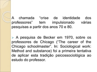 A chamada “crise de identidade dos
professores” tem impulsionado várias
pesquisas a partir dos anos 70 e 80.
 A pesquisa de Becker em 1970, sobre os
professores de Chicago (“The career of the
Chicago schoolmaster”. In: Sociological work:
Method and substance) foi a primeira tentativa
de aplicar esta tradição psicossociológica ao
estudo do professor.
 