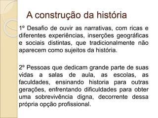 A construção da história
1º Desafio de ouvir as narrativas, com ricas e
diferentes experiências, inserções geográficas
e sociais distintas, que tradicionalmente não
aparecem como sujeitos da história.
2º Pessoas que dedicam grande parte de suas
vidas a salas de aula, as escolas, as
faculdades, ensinando historia para outras
gerações, enfrentando dificuldades para obter
uma sobrevivência digna, decorrente dessa
própria opção profissional.
 