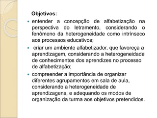 Objetivos:
 entender a concepção de alfabetização na
perspectiva do letramento, considerando o
fenômeno da heterogeneidade como intrínseco
aos processos educativos;
 criar um ambiente alfabetizador, que favoreça a
aprendizagem, considerando a heterogeneidade
de conhecimentos dos aprendizes no processo
de alfabetização;
 compreender a importância de organizar
diferentes agrupamentos em sala de aula,
considerando a heterogeneidade de
aprendizagens, e adequando os modos de
organização da turma aos objetivos pretendidos.
 