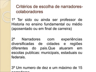 Critérios de escolha de narradores-
colaboradores
1º Ter sido ou ainda ser professor de
Historia no ensino fundamental ou médio
(aposentado ou em final de carreira)
2º Narradores com experiências
diversificadas de cidades e regiões
diferentes do pais.Que atuaram em
escolas publicas: municipais, estaduais ou
federais.
3º Um numero de dez e um máximo de 15
 