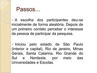 Passos...
 A escolha dos participantes deu-se
inicialmente de forma aleatória. Depois de
um primeiro contato perceber o interesse
da pessoa de participar da pesquisa.
 Iniciou pelo estado de São Paulo
(interior e capital), Rio de janeiro, Minas
Gerais, Santa Catarina, Rio Grande do
Sul e Nordeste, por meio das
Universidades e Escolas.
 
