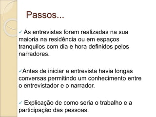 Passos...
 As entrevistas foram realizadas na sua
maioria na residência ou em espaços
tranquilos com dia e hora definidos pelos
narradores.
Antes de iniciar a entrevista havia longas
conversas permitindo um conhecimento entre
o entrevistador e o narrador.
 Explicação de como seria o trabalho e a
participação das pessoas.
 