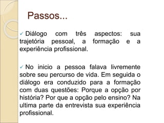 Passos...
 Diálogo com três aspectos: sua
trajetória pessoal, a formação e a
experiência profissional.
 No inicio a pessoa falava livremente
sobre seu percurso de vida. Em seguida o
diálogo era conduzido para a formação
com duas questões: Porque a opção por
história? Por que a opção pelo ensino? Na
ultima parte da entrevista sua experiência
profissional.
 