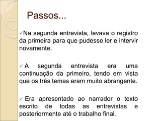 Passos...
Na segunda entrevista, levava o registro
da primeira para que pudesse ler e intervir
novamente.
 A segunda entrevista era uma
continuação da primeiro, tendo em vista
que os três temas eram muito abrangente.
 Era apresentado ao narrador o texto
escrito de todas as entrevistas e
posteriormente até o trabalho final.
 