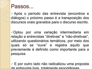 Passos...
 Após o período das entrevista (encontros e
diálogos) o próximo passo é a transposição dos
discursos orais gravados para o discurso escrito.
Optou por uma variação intermediaria em
relação a entrevistas “diretivas” e “não-diretivas”,
utilizando questionários temáticos, por meio dos
quais só se “ouve” e registra aquilo que
previamente é definido como importante para a
pesquisa.
 E por outro lado não radicalizou uma proposta
 
