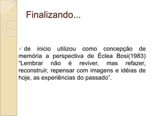 Finalizando...
 de inicio utilizou como concepção de
memória a perspectiva de Éclea Bosi(1983)
“Lembrar não é reviver, mas refazer,
reconstruir, repensar com imagens e idéias de
hoje, as experiências do passado”.
 