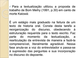  Para a textualização utilizou a proposta de
trabalho de Bom Meihy (1991, p.30) em canto de
morte Kaiowá:
É um estágio mais graduado na feitura de um
texto de historia oral. Consta desta tarefa a
reorganização do discurso, obedecendo à
estruturação requerida para o texto escrito. Faz
parte do momento da textualização, a
rearticulação da entrevista de maneira a fazê-la
compreensível, literalmente agradável. Nessa
fase anula-se a voz do entrevistador e passa-se
à supressão das perguntas e sua incorporação
no discurso do depoente.
 