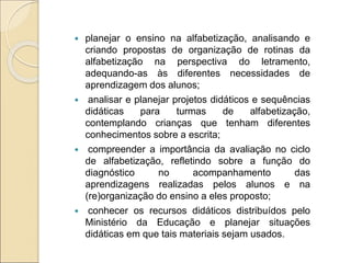  planejar o ensino na alfabetização, analisando e
criando propostas de organização de rotinas da
alfabetização na perspectiva do letramento,
adequando-as às diferentes necessidades de
aprendizagem dos alunos;
 analisar e planejar projetos didáticos e sequências
didáticas para turmas de alfabetização,
contemplando crianças que tenham diferentes
conhecimentos sobre a escrita;
 compreender a importância da avaliação no ciclo
de alfabetização, refletindo sobre a função do
diagnóstico no acompanhamento das
aprendizagens realizadas pelos alunos e na
(re)organização do ensino a eles proposto;
 conhecer os recursos didáticos distribuídos pelo
Ministério da Educação e planejar situações
didáticas em que tais materiais sejam usados.
 