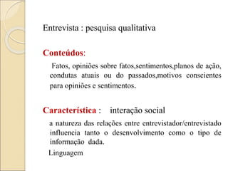 Entrevista : pesquisa qualitativa
Conteúdos:
Fatos, opiniões sobre fatos,sentimentos,planos de ação,
condutas atuais ou do passados,motivos conscientes
para opiniões e sentimentos.
Característica : interação social
a natureza das relações entre entrevistador/entrevistado
influencia tanto o desenvolvimento como o tipo de
informação dada.
Linguagem
 