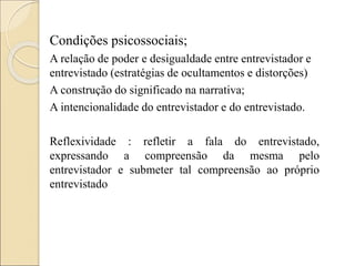 Condições psicossociais;
A relação de poder e desigualdade entre entrevistador e
entrevistado (estratégias de ocultamentos e distorções)
A construção do significado na narrativa;
A intencionalidade do entrevistador e do entrevistado.
Reflexividade : refletir a fala do entrevistado,
expressando a compreensão da mesma pelo
entrevistador e submeter tal compreensão ao próprio
entrevistado
 