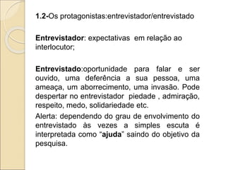 1.2-Os protagonistas:entrevistador/entrevistado
Entrevistador: expectativas em relação ao
interlocutor;
Entrevistado:oportunidade para falar e ser
ouvido, uma deferência a sua pessoa, uma
ameaça, um aborrecimento, uma invasão. Pode
despertar no entrevistador piedade , admiração,
respeito, medo, solidariedade etc.
Alerta: dependendo do grau de envolvimento do
entrevistado às vezes a simples escuta é
interpretada como “ajuda” saindo do objetivo da
pesquisa.
 