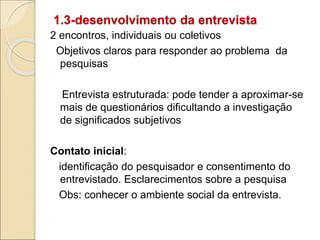 1.3-desenvolvimento da entrevista
2 encontros, individuais ou coletivos
Objetivos claros para responder ao problema da
pesquisas
Entrevista estruturada: pode tender a aproximar-se
mais de questionários dificultando a investigação
de significados subjetivos
Contato inicial:
identificação do pesquisador e consentimento do
entrevistado. Esclarecimentos sobre a pesquisa
Obs: conhecer o ambiente social da entrevista.
 