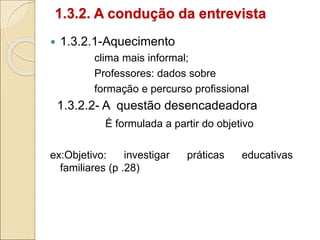 1.3.2. A condução da entrevista
 1.3.2.1-Aquecimento
clima mais informal;
Professores: dados sobre
formação e percurso profissional
1.3.2.2- A questão desencadeadora
É formulada a partir do objetivo
ex:Objetivo: investigar práticas educativas
familiares (p .28)
 