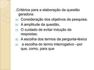 .Critérios para a elaboração da questão
geradora:
a) Consideração dos objetivos da pesquisa;
b) A amplitude da questão,
c) O cuidado de evitar indução de
respostas;
d) A escolha dos termos da pergunta-léxico
e) a escolha do termo interrogativo –por
que, como, para que
 